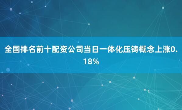 全国排名前十配资公司当日一体化压铸概念上涨0.18%