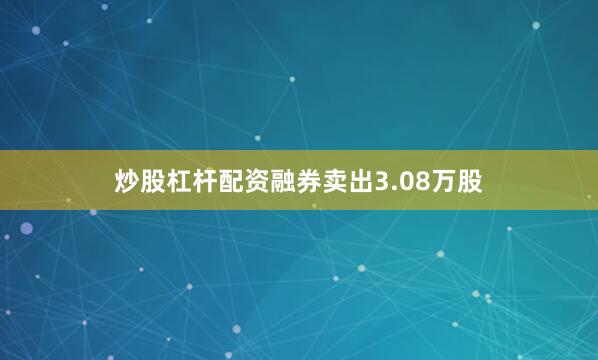 炒股杠杆配资融券卖出3.08万股
