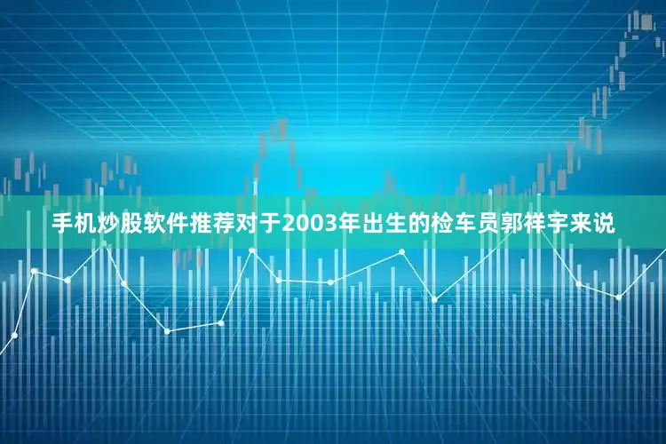 手机炒股软件推荐对于2003年出生的检车员郭祥宇来说