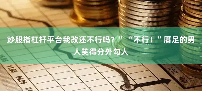 炒股指杠杆平台我改还不行吗？” “不行！”餍足的男人笑得分外勾人