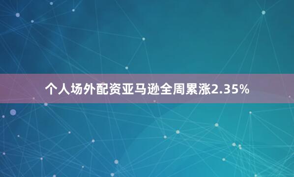 个人场外配资亚马逊全周累涨2.35%