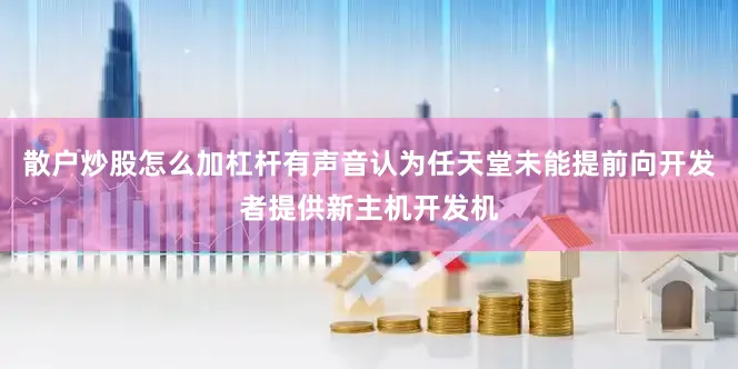散户炒股怎么加杠杆有声音认为任天堂未能提前向开发者提供新主机开发机
