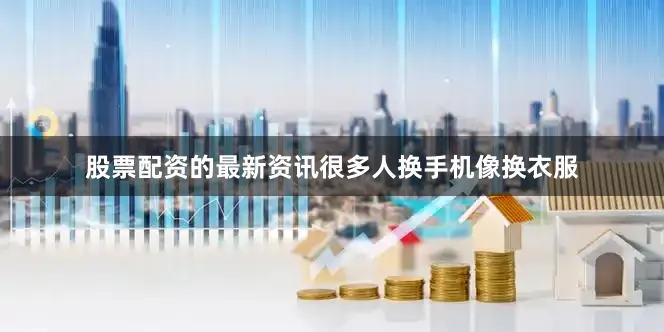 股票配资的最新资讯很多人换手机像换衣服